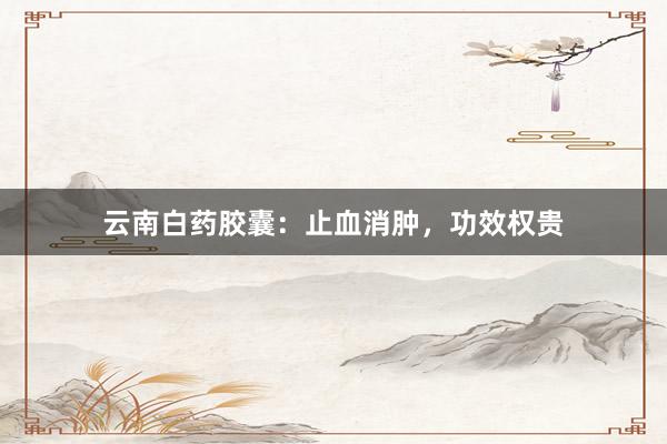 云南白药胶囊：止血消肿，功效权贵
